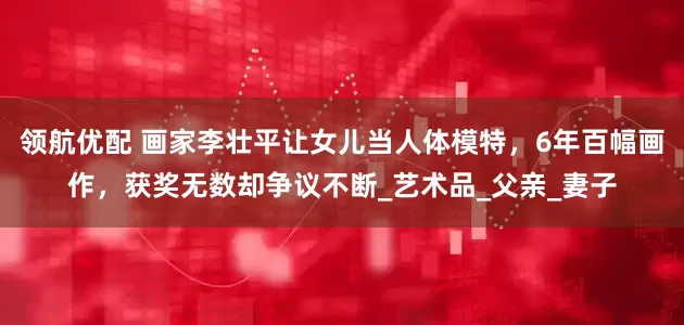 领航优配 画家李壮平让女儿当人体模特，6年百幅画作，获奖无数却争议不断_艺术品_父亲_妻子