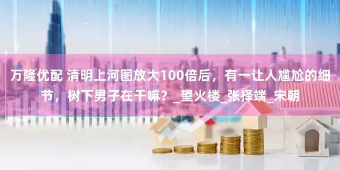 万隆优配 清明上河图放大100倍后，有一让人尴尬的细节，树下男子在干嘛？_望火楼_张择端_宋朝
