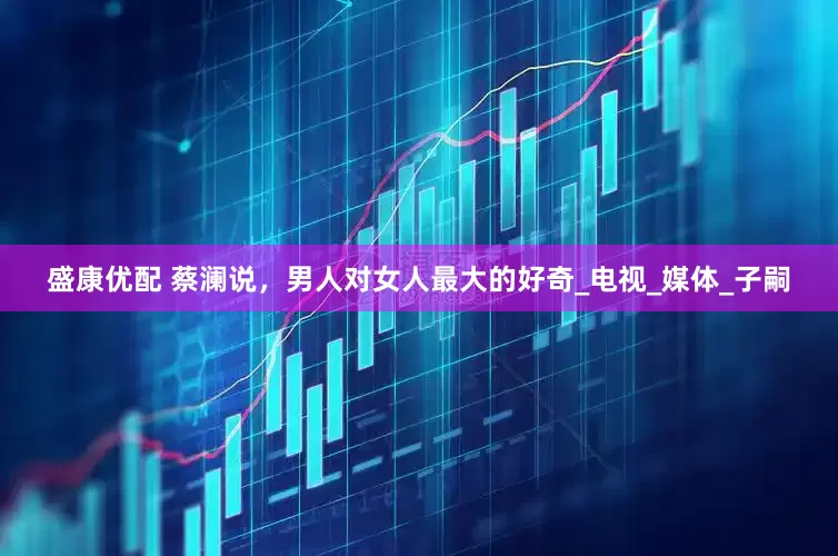 盛康优配 蔡澜说，男人对女人最大的好奇_电视_媒体_子嗣