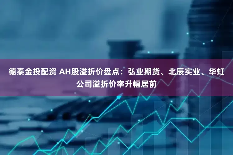 德泰金投配资 AH股溢折价盘点：弘业期货、北辰实业、华虹公司溢折价率升幅居前