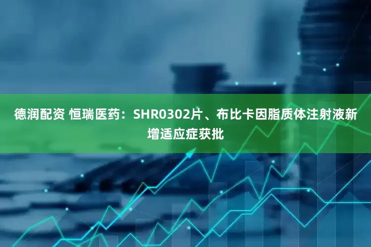 德润配资 恒瑞医药：SHR0302片、布比卡因脂质体注射液新增适应症获批