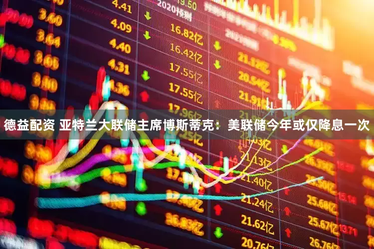 德益配资 亚特兰大联储主席博斯蒂克：美联储今年或仅降息一次