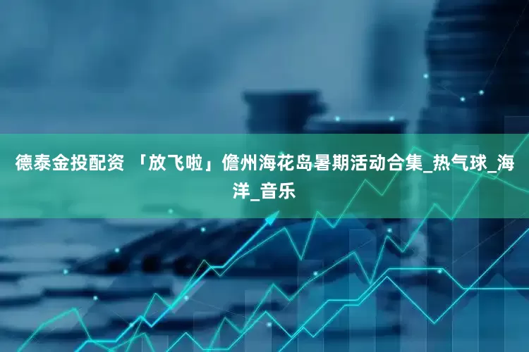 德泰金投配资 「放飞啦」儋州海花岛暑期活动合集_热气球_海洋_音乐