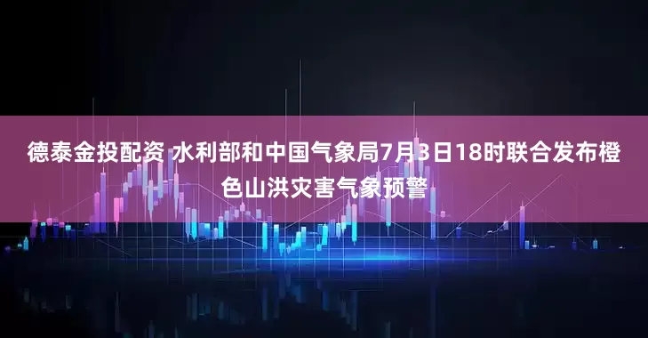 德泰金投配资 水利部和中国气象局7月3日18时联合发布橙色山洪灾害气象预警