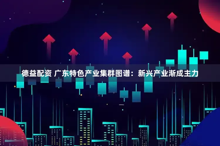 德益配资 广东特色产业集群图谱：新兴产业渐成主力