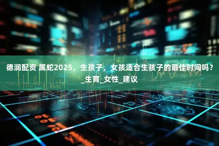 德润配资 属蛇2025，生孩子，女孩适合生孩子的最佳时间吗？_生育_女性_建议