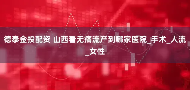 德泰金投配资 山西看无痛流产到哪家医院_手术_人流_女性
