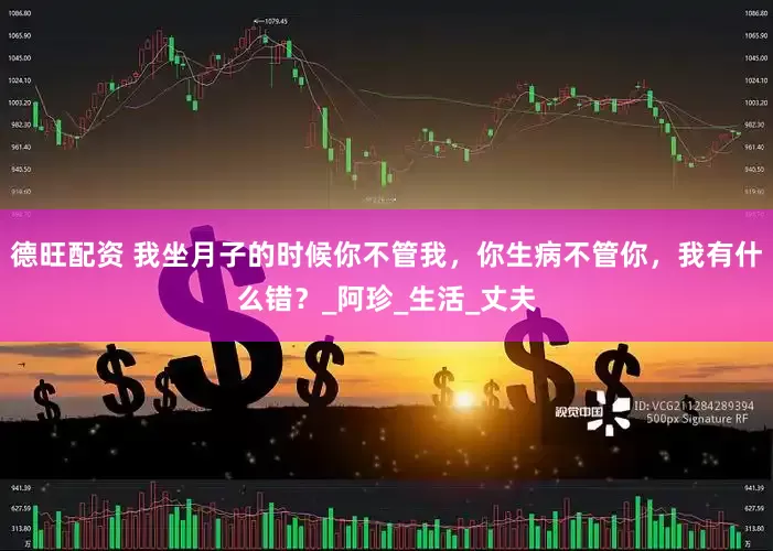 德旺配资 我坐月子的时候你不管我，你生病不管你，我有什么错？_阿珍_生活_丈夫
