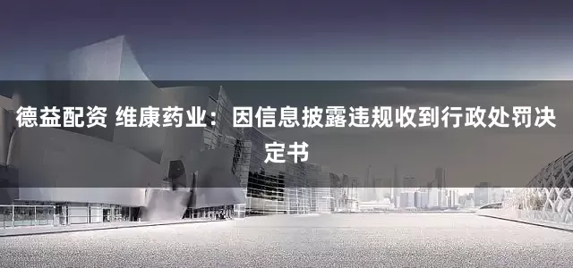 德益配资 维康药业：因信息披露违规收到行政处罚决定书