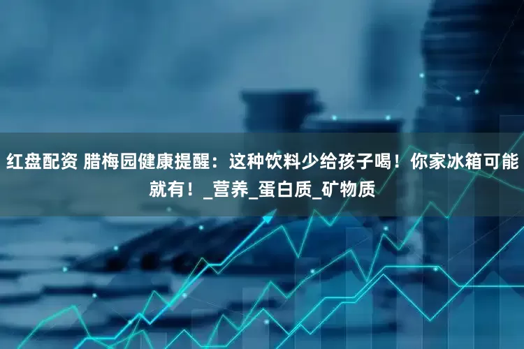 红盘配资 腊梅园健康提醒：这种饮料少给孩子喝！你家冰箱可能就有！_营养_蛋白质_矿物质