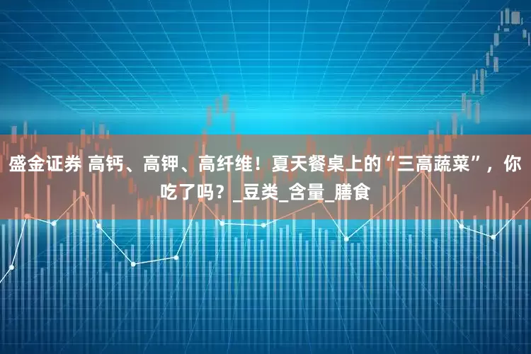 盛金证券 高钙、高钾、高纤维！夏天餐桌上的“三高蔬菜”，你吃了吗？_豆类_含量_膳食