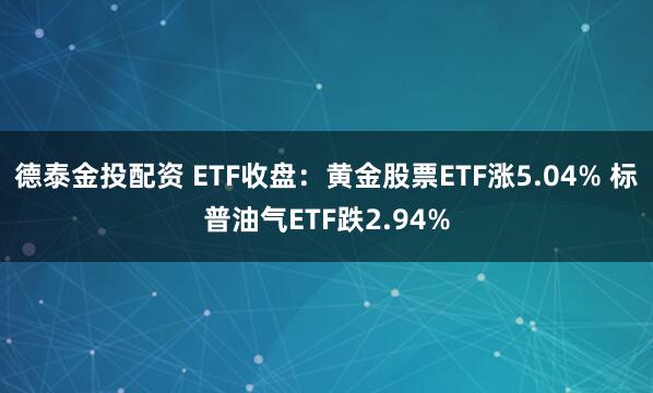 德泰金投配资 ETF收盘：黄金股票ETF涨5.04% 标普油气ETF跌2.94%