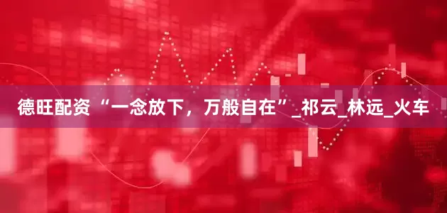 德旺配资 “一念放下，万般自在”_祁云_林远_火车