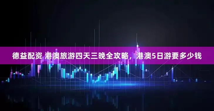 德益配资 港澳旅游四天三晚全攻略，港澳5日游要多少钱