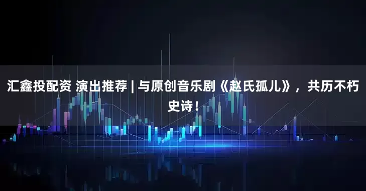 汇鑫投配资 演出推荐 | 与原创音乐剧《赵氏孤儿》，共历不朽史诗！