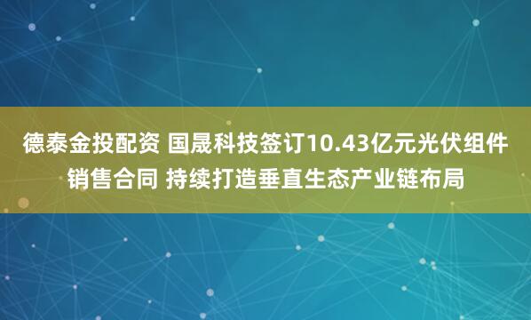 德泰金投配资 国晟科技签订10.43亿元光伏组件销售合同 持续打造垂直生态产业链布局