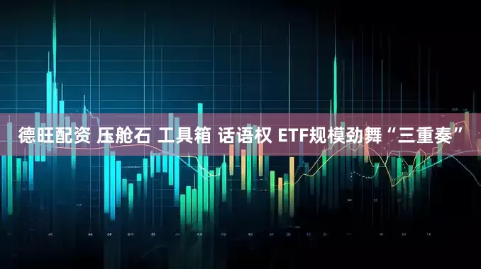 德旺配资 压舱石 工具箱 话语权 ETF规模劲舞“三重奏”