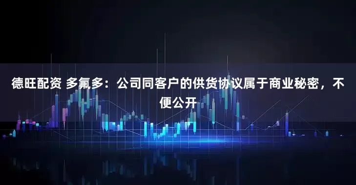 德旺配资 多氟多：公司同客户的供货协议属于商业秘密，不便公开