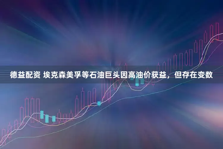 德益配资 埃克森美孚等石油巨头因高油价获益，但存在变数
